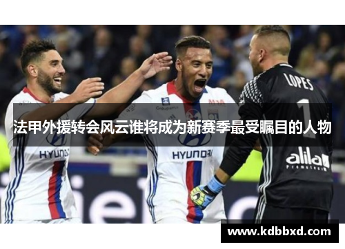 法甲外援转会风云谁将成为新赛季最受瞩目的人物